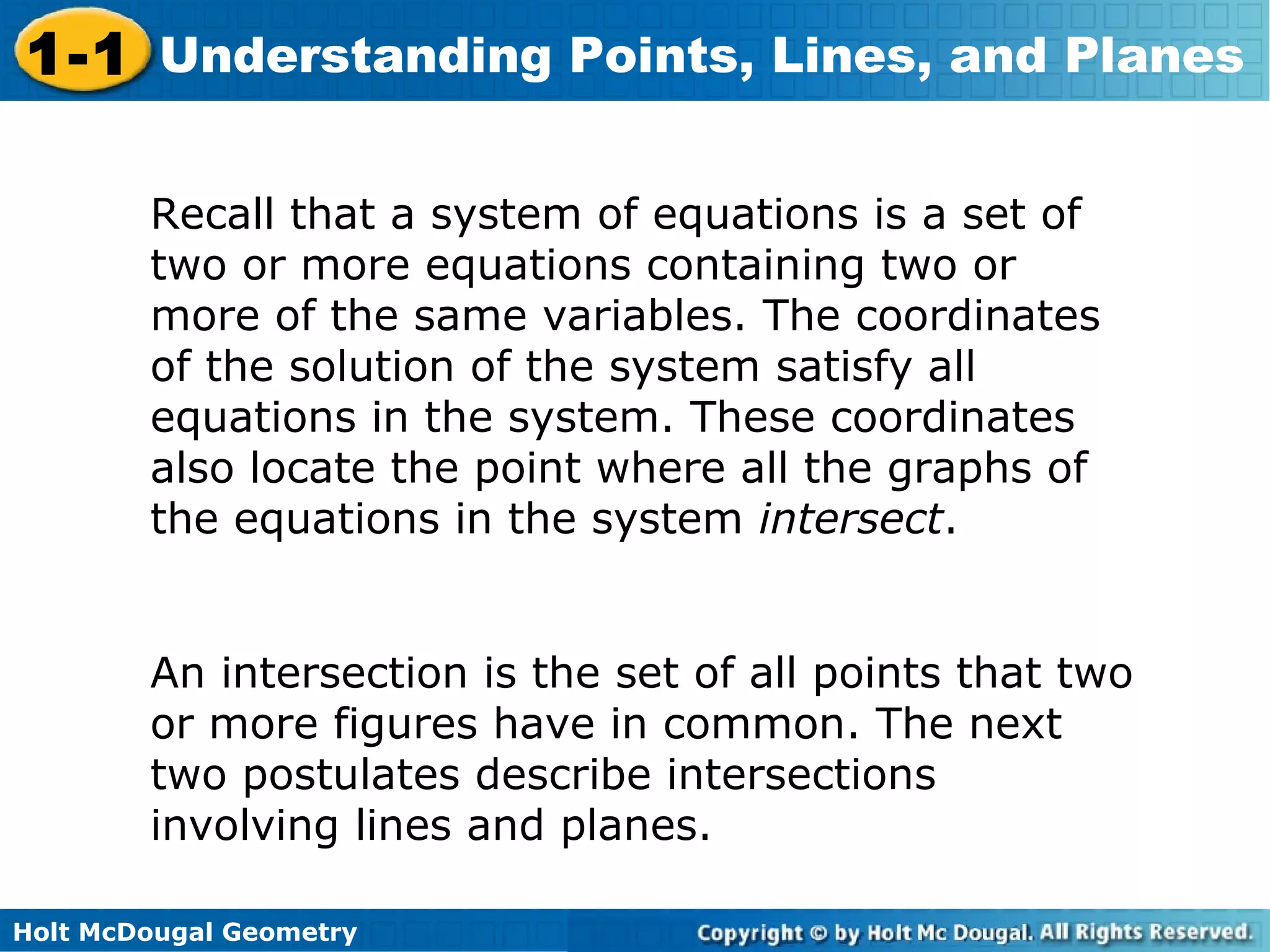 1-1 Understanding Points, Lines, and Planes
Recall that a system of equations is a set of
two or more equations containing two or
more of the same variables. The coordinates
of the solution of the system satisfy all
equations in the system. These coordinates
also locate the point where all the graphs of
the equations in the system intersect.
An intersection is the set of all points that two
or more figures have in common. The next
two postulates describe intersections
involving lines and planes.
Holt McDougal Geometry

 