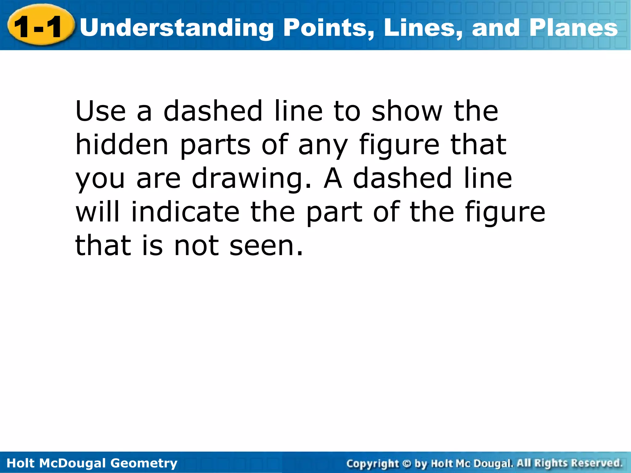 1-1 Understanding Points, Lines, and Planes
Use a dashed line to show the
hidden parts of any figure that
you are drawing. A dashed line
will indicate the part of the figure
that is not seen.

Holt McDougal Geometry

 