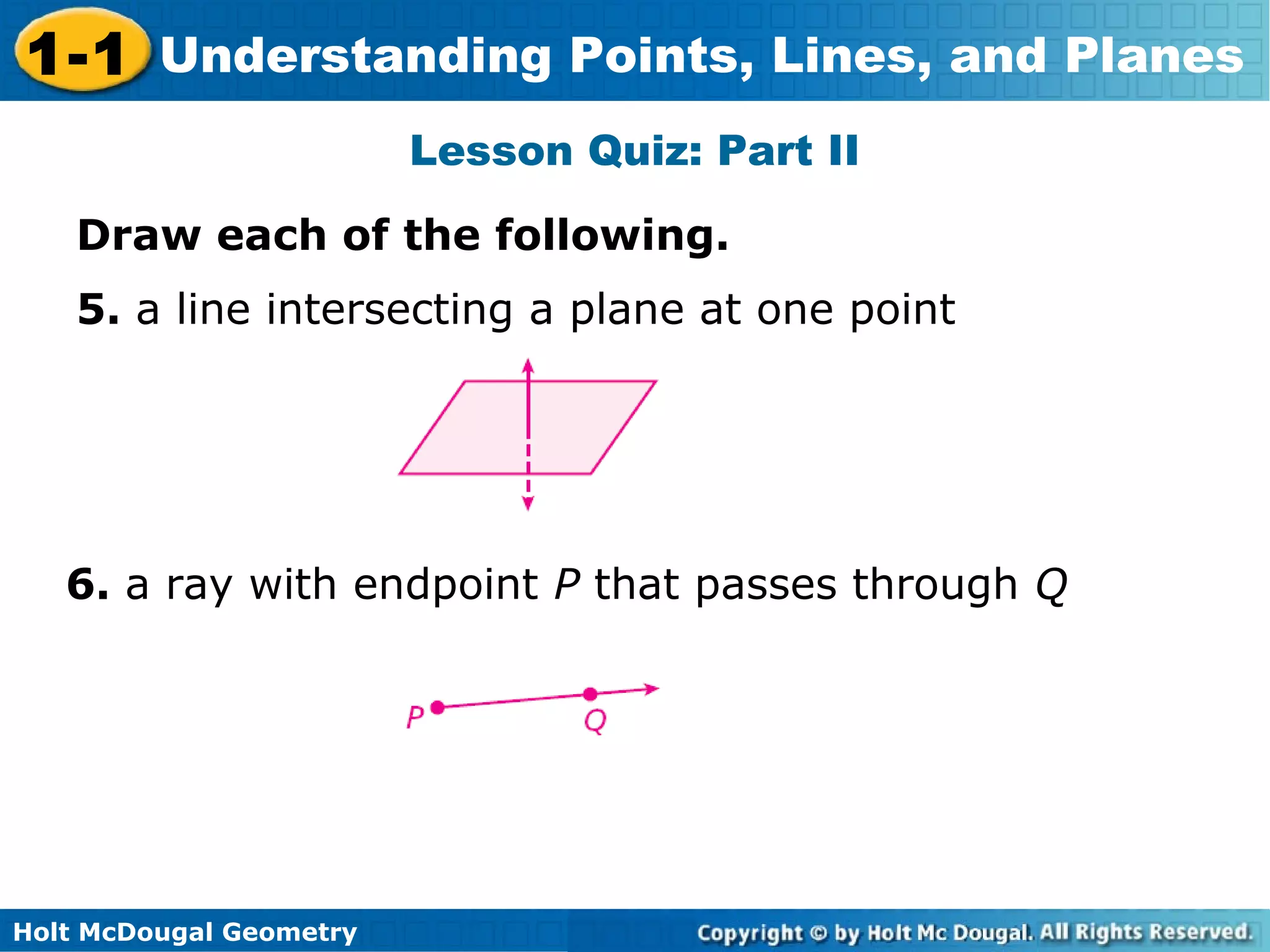 1-1 Understanding Points, Lines, and Planes
Lesson Quiz: Part II
Draw each of the following.
5. a line intersecting a plane at one point

6. a ray with endpoint P that passes through Q

Holt McDougal Geometry

 