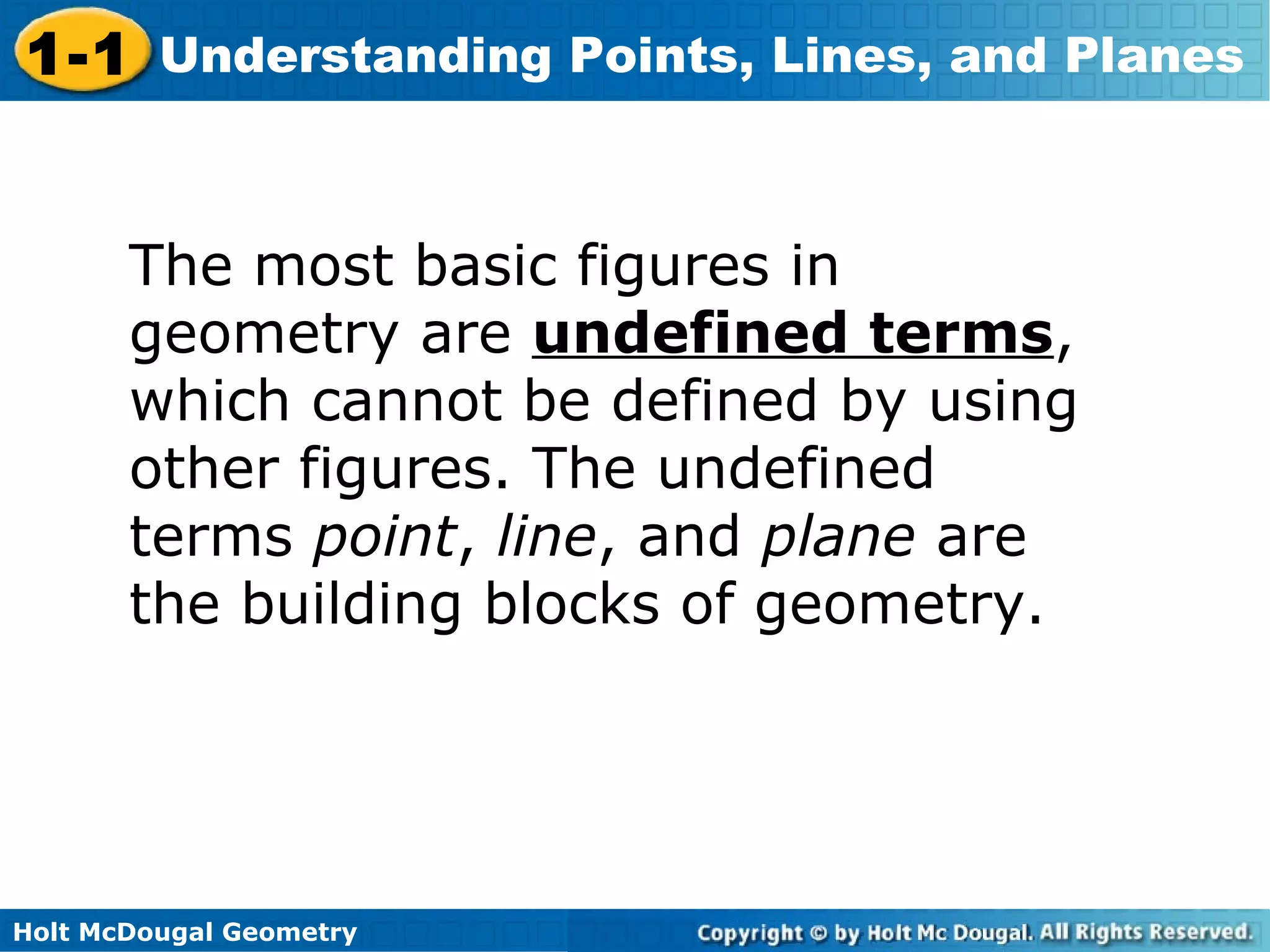 1-1 Understanding Points, Lines, and Planes
The most basic figures in
geometry are undefined terms,
which cannot be defined by using
other figures. The undefined
terms point, line, and plane are
the building blocks of geometry.

Holt McDougal Geometry

 