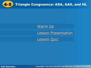 Holt Geometry
4-5 Triangle Congruence: ASA, AAS, and HL4-5 Triangle Congruence: ASA, AAS, and HL
Holt Geometry
Warm UpWarm Up
Lesson PresentationLesson Presentation
Lesson QuizLesson Quiz
 