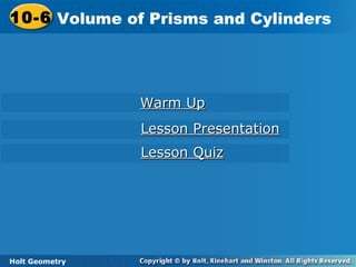 Holt Geometry
10-6 Volume of Prisms and Cylinders10-6 Volume of Prisms and Cylinders
Holt Geometry
Warm UpWarm Up
Lesson PresentationLesson Presentation
Lesson QuizLesson Quiz
 