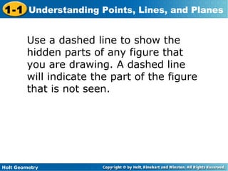 Holt Geometry
1-1 Understanding Points, Lines, and Planes
Use a dashed line to show the
hidden parts of any figure that
you are drawing. A dashed line
will indicate the part of the figure
that is not seen.
 