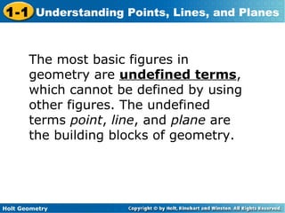 Holt Geometry
1-1 Understanding Points, Lines, and Planes
The most basic figures in
geometry are undefined terms,
which cannot be defined by using
other figures. The undefined
terms point, line, and plane are
the building blocks of geometry.
 