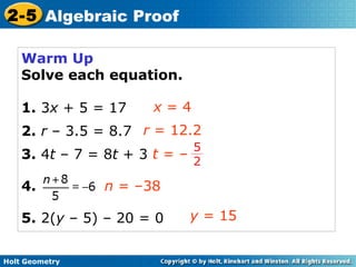 Holt Geometry
2-5 Algebraic Proof
Warm Up
Solve each equation.
1. 3x + 5 = 17
2. r – 3.5 = 8.7
3. 4t – 7 = 8t + 3
4.
5. 2(y – 5) – 20 = 0
x = 4
r = 12.2
n = –38
y = 15
t = –
5
2
 