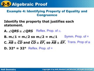 Holt Geometry
2-5 Algebraic Proof
Identify the property that justifies each
statement.
A. ∠QRS ≅ ∠QRS
B. m∠1 = m∠2 so m∠2 = m∠1
C. AB ≅ CD and CD ≅ EF, so AB ≅ EF.
D. 32° = 32°
Example 4: Identifying Property of Equality and
Congruence
Symm. Prop. of =
Trans. Prop of ≅
Reflex. Prop. of =
Reflex. Prop. of ≅.
 