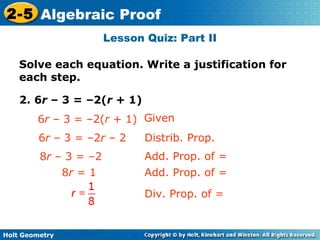 Holt Geometry
2-5 Algebraic Proof
Lesson Quiz: Part II
Solve each equation. Write a justification for
each step.
2. 6r – 3 = –2(r + 1)
Given
6r – 3 = –2r – 2
8r – 3 = –2
Distrib. Prop.
Add. Prop. of =
6r – 3 = –2(r + 1)
8r = 1 Add. Prop. of =
Div. Prop. of =
 