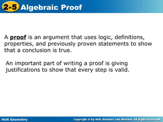 Holt Geometry
2-5 Algebraic Proof
A proof is an argument that uses logic, definitions,
properties, and previously proven statements to show
that a conclusion is true.
An important part of writing a proof is giving
justifications to show that every step is valid.
 