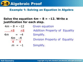 Holt Geometry
2-5 Algebraic Proof
Solve the equation 4m – 8 = –12. Write a
justification for each step.
Example 1: Solving an Equation in Algebra
4m – 8 = –12 Given equation
+8 +8 Addition Property of Equality
4m = –4 Simplify.
m = –1 Simplify.
Division Property of Equality
 
