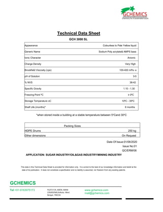 GCHEMICS
Tel +91-9163975173 PLOT2 F/4, 6WS9, MANI
CASADONA,Kolkata. West
Bengal, 700156
www.gchemics.com
mail@gchemics.com
Technical Data Sheet
GCH 3000 SL
Appearance Colourless to Pale Yellow liquid
Generic Name Sodium Poly acrylate& AMPS base
Ionic Character Anionic
Charge Density Very High
Brookfield Viscosity (cps) 100-400 mPa -s
pH of Solution 3-5
% NVS 38-42
Specific Gravity 1.10 - 1.30
Freezing Point ºC ≥ 0ºC
Storage Temperature oC 10ºC - 35ºC
Shelf Life (months)* 6 months
*when stored inside a building at a stable temperature between 5o
Cand 30o
C
Packing Sizes
HDPE Drums 250 kg
Other dimensions On Request
Date Of Issue:01/06/2020
Issue No:01
QC/ERM/08
APPLICATION: SUGAR INDUSTRY/OIL&GAS INDUSTRY/MINING INDUSTRY
This data in this Technical Data Sheet is provided for information only. It is correct to the best of our knowledge information and belief at the
date of its publication. It does not constitute a specification and no liability is assumed, nor freedom from any existing patents.
 