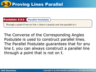 Holt Geometry
3-3 Proving Lines Parallel
The Converse of the Corresponding Angles
Postulate is used to construct parallel lines.
The Parallel Postulate guarantees that for any
line ℓ, you can always construct a parallel line
through a point that is not on ℓ.
 