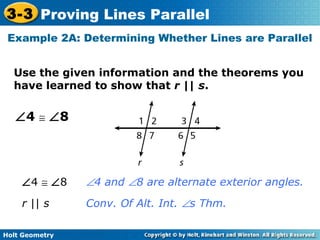 Holt Geometry
3-3 Proving Lines Parallel
Use the given information and the theorems you
have learned to show that r || s.
Example 2A: Determining Whether Lines are Parallel
∠4 ≅ ∠8
∠4 ≅ ∠8 ∠4 and ∠8 are alternate exterior angles.
r || s Conv. Of Alt. Int. ∠s Thm.
 