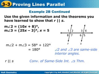 Holt Geometry
3-3 Proving Lines Parallel
m∠2 = (10x + 8)°,
m∠3 = (25x – 3)°, x = 5
Use the given information and the theorems you
have learned to show that r || s.
Example 2B Continued
r || s Conv. of Same-Side Int. ∠s Thm.
m∠2 + m∠3 = 58° + 122°
= 180° ∠2 and ∠3 are same-side
interior angles.
 