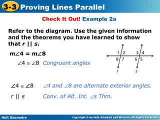 Holt Geometry
3-3 Proving Lines Parallel
Check It Out! Example 2a
m∠4 = m∠8
Refer to the diagram. Use the given information
and the theorems you have learned to show
that r || s.
∠4 ≅ ∠8 ∠4 and ∠8 are alternate exterior angles.
r || s Conv. of Alt. Int. ∠s Thm.
∠4 ≅ ∠8 Congruent angles
 