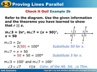 Holt Geometry
3-3 Proving Lines Parallel
Check It Out! Example 2b
Refer to the diagram. Use the given information
and the theorems you have learned to show
that r || s.
m∠3 = 2x°, m∠7 = (x + 50)°,
x = 50
m∠3 = 100° and m∠7 = 100°
∠3 ≅ ∠7 r||s Conv. of the Alt. Int. ∠s Thm.
m∠3 = 2x
= 2(50) = 100° Substitute 50 for x.
m∠7 = x + 50
= 50 + 50 = 100° Substitute 5 for x.
 
