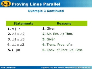 Holt Geometry
3-3 Proving Lines Parallel
Example 3 Continued
Statements Reasons
1. p || r
5. ℓ ||m
2. ∠3 ≅ ∠2
3. ∠1 ≅ ∠3
4. ∠1 ≅ ∠2
2. Alt. Ext. ∠s Thm.
1. Given
3. Given
4. Trans. Prop. of ≅
5. Conv. of Corr. ∠s Post.
 