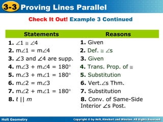 Holt Geometry
3-3 Proving Lines Parallel
Check It Out! Example 3 Continued
Statements Reasons
1. ∠1 ≅ ∠4 1. Given
2. m∠1 = m∠4 2. Def. ≅ ∠s
3. ∠3 and ∠4 are supp. 3. Given
4. m∠3 + m∠4 = 180° 4. Trans. Prop. of ≅
5. m∠3 + m∠1 = 180° 5. Substitution
6. m∠2 = m∠3 6. Vert.∠s Thm.
7. m∠2 + m∠1 = 180° 7. Substitution
8. ℓ || m 8. Conv. of Same-Side
Interior ∠s Post.
 