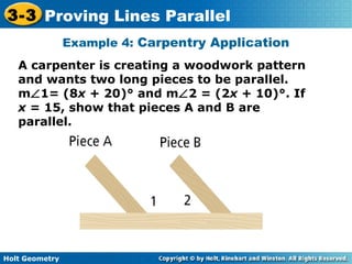 Holt Geometry
3-3 Proving Lines Parallel
Example 4: Carpentry Application
A carpenter is creating a woodwork pattern
and wants two long pieces to be parallel.
m∠1= (8x + 20)° and m∠2 = (2x + 10)°. If
x = 15, show that pieces A and B are
parallel.
 