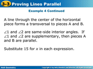 Holt Geometry
3-3 Proving Lines Parallel
Example 4 Continued
A line through the center of the horizontal
piece forms a transversal to pieces A and B.
∠1 and ∠2 are same-side interior angles. If
∠1 and ∠2 are supplementary, then pieces A
and B are parallel.
Substitute 15 for x in each expression.
 