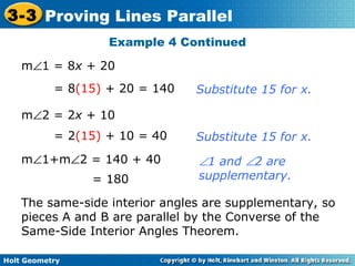 Holt Geometry
3-3 Proving Lines Parallel
Example 4 Continued
m∠1 = 8x + 20
= 8(15) + 20 = 140
m∠2 = 2x + 10
= 2(15) + 10 = 40
m∠1+m∠2 = 140 + 40
= 180
Substitute 15 for x.
Substitute 15 for x.
∠1 and ∠2 are
supplementary.
The same-side interior angles are supplementary, so
pieces A and B are parallel by the Converse of the
Same-Side Interior Angles Theorem.
 