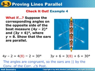 Holt Geometry
3-3 Proving Lines Parallel
Check It Out! Example 4
What if…? Suppose the
corresponding angles on
the opposite side of the
boat measure (4y – 2)°
and (3y + 6)°, where
y = 8. Show that the oars
are parallel.
4y – 2 = 4(8) – 2 = 30° 3y + 6 = 3(8) + 6 = 30°
The angles are congruent, so the oars are || by the
Conv. of the Corr. ∠s Post.
 