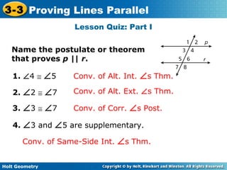 Holt Geometry
3-3 Proving Lines Parallel
Lesson Quiz: Part I
Name the postulate or theorem
that proves p || r.
1. ∠4 ≅ ∠5 Conv. of Alt. Int. ∠s Thm.
2. ∠2 ≅ ∠7 Conv. of Alt. Ext. ∠s Thm.
3. ∠3 ≅ ∠7 Conv. of Corr. ∠s Post.
4. ∠3 and ∠5 are supplementary.
Conv. of Same-Side Int. ∠s Thm.
 