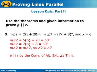 Holt Geometry
3-3 Proving Lines Parallel
Lesson Quiz: Part II
Use the theorems and given information to
prove p || r.
5. m∠2 = (5x + 20)°, m ∠7 = (7x + 8)°, and x = 6
m∠2 = 5(6) + 20 = 50°
m∠7 = 7(6) + 8 = 50°
m∠2 = m∠7, so ∠2 ≅ ∠7
p || r by the Conv. of Alt. Ext. ∠s Thm.
 