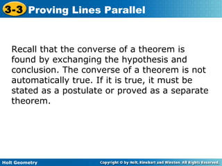Holt Geometry
3-3 Proving Lines Parallel
Recall that the converse of a theorem is
found by exchanging the hypothesis and
conclusion. The converse of a theorem is not
automatically true. If it is true, it must be
stated as a postulate or proved as a separate
theorem.
 