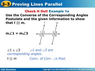 Holt Geometry
3-3 Proving Lines Parallel
Check It Out! Example 1a
Use the Converse of the Corresponding Angles
Postulate and the given information to show
that ℓ || m.
m∠1 = m∠3
∠1 ≅ ∠3 ∠1 and ∠3 are
corresponding angles.
ℓ || m Conv. of Corr. ∠s Post.
 