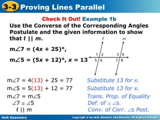 Holt Geometry
3-3 Proving Lines Parallel
Check It Out! Example 1b
Use the Converse of the Corresponding Angles
Postulate and the given information to show
that ℓ || m.
m∠7 = (4x + 25)°,
m∠5 = (5x + 12)°, x = 13
m∠7 = 4(13) + 25 = 77 Substitute 13 for x.
m∠5 = 5(13) + 12 = 77 Substitute 13 for x.
ℓ || m Conv. of Corr. ∠s Post.
∠7 ≅ ∠5 Def. of ≅ ∠s.
m∠7 = m∠5 Trans. Prop. of Equality
 