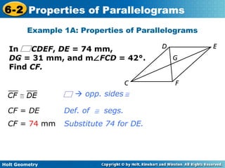 Holt Geometry
6-2 Properties of Parallelograms
Example 1A: Properties of Parallelograms
Def. of ≅ segs.
Substitute 74 for DE.
In CDEF, DE = 74 mm,
DG = 31 mm, and m∠FCD = 42°.
Find CF.
CF = DE
CF = 74 mm
 opp. sides ≅
 