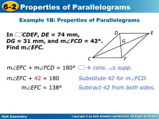 Holt Geometry
6-2 Properties of Parallelograms
Substitute 42 for m∠FCD.
Example 1B: Properties of Parallelograms
Subtract 42 from both sides.
m∠EFC + m∠FCD = 180°
m∠EFC + 42 = 180
m∠EFC = 138°
In CDEF, DE = 74 mm,
DG = 31 mm, and m∠FCD = 42°.
Find m∠EFC.
 cons. ∠s supp.
 