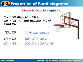 Holt Geometry
6-2 Properties of Parallelograms
Check It Out! Example 1a
In KLMN, LM = 28 in.,
LN = 26 in., and m∠LKN = 74°.
Find KN.
Def. of ≅ segs.
Substitute 28 for DE.
LM = KN
LM = 28 in.
 opp. sides ≅
 