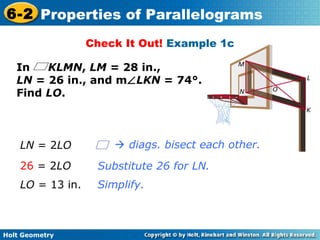 Holt Geometry
6-2 Properties of Parallelograms
Check It Out! Example 1c
In KLMN, LM = 28 in.,
LN = 26 in., and m∠LKN = 74°.
Find LO.
Substitute 26 for LN.
Simplify.
LN = 2LO
26 = 2LO
LO = 13 in.
 diags. bisect each other.
 