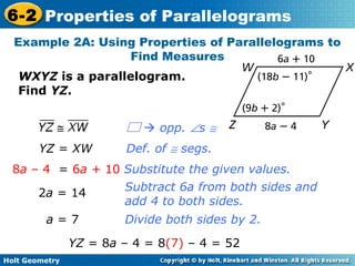 Holt Geometry
6-2 Properties of Parallelograms
Example 2A: Using Properties of Parallelograms to
Find Measures
WXYZ is a parallelogram.
Find YZ.
Def. of ≅ segs.
Substitute the given values.
Subtract 6a from both sides and
add 4 to both sides.
Divide both sides by 2.
YZ = XW
8a – 4 = 6a + 10
2a = 14
a = 7
YZ = 8a – 4 = 8(7) – 4 = 52
 opp. ∠s ≅
 