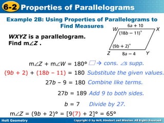 Holt Geometry
6-2 Properties of Parallelograms
Example 2B: Using Properties of Parallelograms to
Find Measures
WXYZ is a parallelogram.
Find m∠Z .
Divide by 27.
Add 9 to both sides.
Combine like terms.
Substitute the given values.
m∠Z + m∠W = 180°
(9b + 2) + (18b – 11) = 180
27b – 9 = 180
27b = 189
b = 7
m∠Z = (9b + 2)° = [9(7) + 2]° = 65°
 cons. ∠s supp.
 