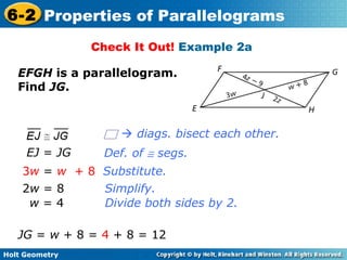 Holt Geometry
6-2 Properties of Parallelograms
Check It Out! Example 2a
EFGH is a parallelogram.
Find JG.
Substitute.
Simplify.
EJ = JG
3w = w + 8
2w = 8
w = 4 Divide both sides by 2.
JG = w + 8 = 4 + 8 = 12
Def. of ≅ segs.
 diags. bisect each other.
 