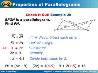 Holt Geometry
6-2 Properties of Parallelograms
Check It Out! Example 2b
EFGH is a parallelogram.
Find FH.
Substitute.
Simplify.
FJ = JH
4z – 9 = 2z
2z = 9
z = 4.5 Divide both sides by 2.
Def. of ≅ segs.
FH = (4z – 9) + (2z) = 4(4.5) – 9 + 2(4.5) = 18
 diags. bisect each other.
 