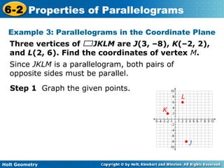 Holt Geometry
6-2 Properties of Parallelograms
Example 3: Parallelograms in the Coordinate Plane
Three vertices of JKLM are J(3, –8), K(–2, 2),
and L(2, 6). Find the coordinates of vertex M.
Step 1 Graph the given points.
J
K
L
Since JKLM is a parallelogram, both pairs of
opposite sides must be parallel.
 