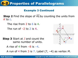 Holt Geometry
6-2 Properties of Parallelograms
Example 3 Continued
Step 3 Start at J and count the
same number of units.
A rise of 4 from –8 is –4.
A run of 4 from 3 is 7. Label (7, –4) as vertex M.
Step 2 Find the slope of by counting the units from
K to L.
The rise from 2 to 6 is 4.
The run of –2 to 2 is 4.
J
K
L
M
 