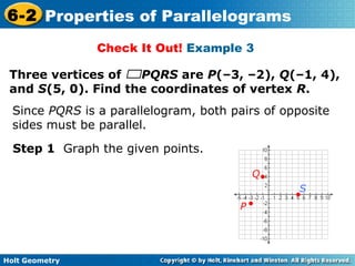 Holt Geometry
6-2 Properties of Parallelograms
Check It Out! Example 3
Three vertices of PQRS are P(–3, –2), Q(–1, 4),
and S(5, 0). Find the coordinates of vertex R.
Step 1 Graph the given points.
Since PQRS is a parallelogram, both pairs of opposite
sides must be parallel.
P
Q
S
 