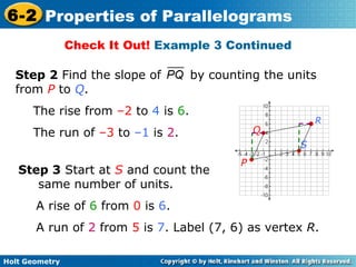Holt Geometry
6-2 Properties of Parallelograms
Step 3 Start at S and count the
same number of units.
A rise of 6 from 0 is 6.
A run of 2 from 5 is 7. Label (7, 6) as vertex R.
Check It Out! Example 3 Continued
P
Q
S
R
Step 2 Find the slope of by counting the units
from P to Q.
The rise from –2 to 4 is 6.
The run of –3 to –1 is 2.
 