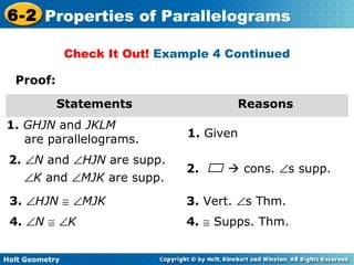 Holt Geometry
6-2 Properties of Parallelograms
Proof:
Statements Reasons
1. GHJN and JKLM
are parallelograms.
1. Given
2. ∠N and ∠HJN are supp.
∠K and ∠MJK are supp.
Check It Out! Example 4 Continued
2.  cons. ∠s supp.
3. Vert. ∠s Thm.
4. ≅ Supps. Thm.4. ∠N ≅ ∠K
3. ∠HJN ≅ ∠MJK
 