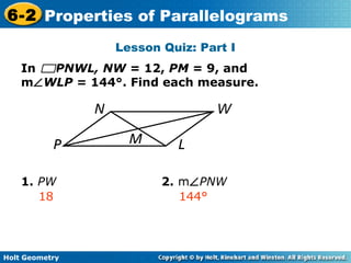 Holt Geometry
6-2 Properties of Parallelograms
Lesson Quiz: Part I
In PNWL, NW = 12, PM = 9, and
m∠WLP = 144°. Find each measure.
1. PW 2. m∠PNW
18 144°
 