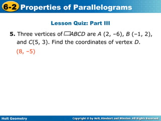 Holt Geometry
6-2 Properties of Parallelograms
Lesson Quiz: Part III
5. Three vertices of ABCD are A (2, –6), B (–1, 2),
and C(5, 3). Find the coordinates of vertex D.
(8, –5)
 