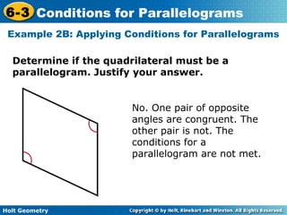 Holt Geometry
6-3 Conditions for Parallelograms
Example 2B: Applying Conditions for Parallelograms
Determine if the quadrilateral must be a
parallelogram. Justify your answer.
No. One pair of opposite
angles are congruent. The
other pair is not. The
conditions for a
parallelogram are not met.
 