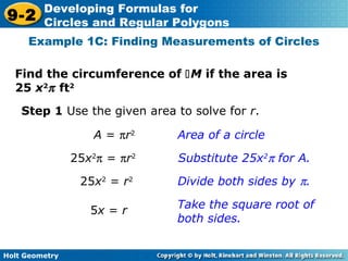 Holt Geometry
9-2
Developing Formulas for
Circles and Regular Polygons
Find the circumference of M if the area is
25 x2
π ft2
Example 1C: Finding Measurements of Circles
Step 1 Use the given area to solve for r.
Area of a circle
Substitute 25x2
π for A.
Divide both sides by π.
Take the square root of
both sides.
A = πr2
25x2
π = πr2
25x2
= r2
5x = r
 