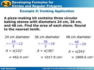 Holt Geometry
9-2
Developing Formulas for
Circles and Regular Polygons
A pizza-making kit contains three circular
baking stones with diameters 24 cm, 36 cm,
and 48 cm. Find the area of each stone. Round
to the nearest tenth.
Example 2: Cooking Application
24 cm diameter 36 cm diameter 48 cm diameter
A = π(12)2
A = π(18)2
A = π(24)2
≈ 452.4 cm2
≈ 1017.9 cm2
≈ 1809.6 cm2
 