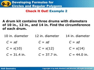 Holt Geometry
9-2
Developing Formulas for
Circles and Regular Polygons
Check It Out! Example 2
A drum kit contains three drums with diameters
of 10 in., 12 in., and 14 in. Find the circumference
of each drum.
10 in. diameter 12 in. diameter 14 in. diameter
C = πd C = πd C = πd
C = π(10) C = π(12) C = π(14)
C = 31.4 in. C = 37.7 in. C = 44.0 in.
 