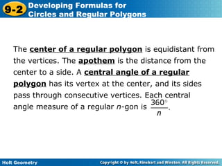 Holt Geometry
9-2
Developing Formulas for
Circles and Regular Polygons
The center of a regular polygon is equidistant from
the vertices. The apothem is the distance from the
center to a side. A central angle of a regular
polygon has its vertex at the center, and its sides
pass through consecutive vertices. Each central
angle measure of a regular n-gon is
 